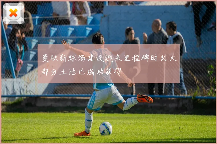曼联新球场建设迎来里程碑时刻大部分土地已成功获得