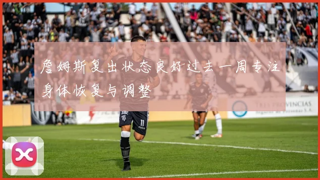 詹姆斯复出状态良好过去一周专注身体恢复与调整