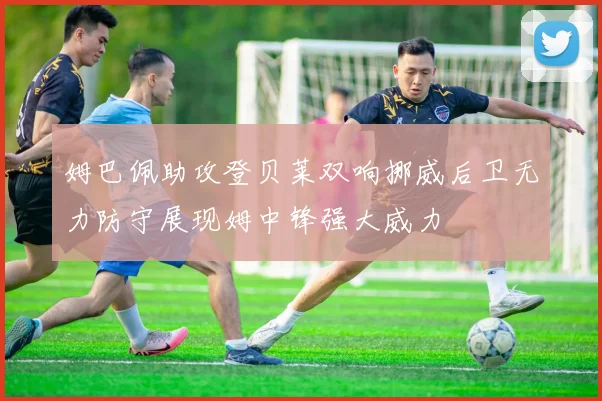 姆巴佩助攻登贝莱双响挪威后卫无力防守展现姆中锋强大威力