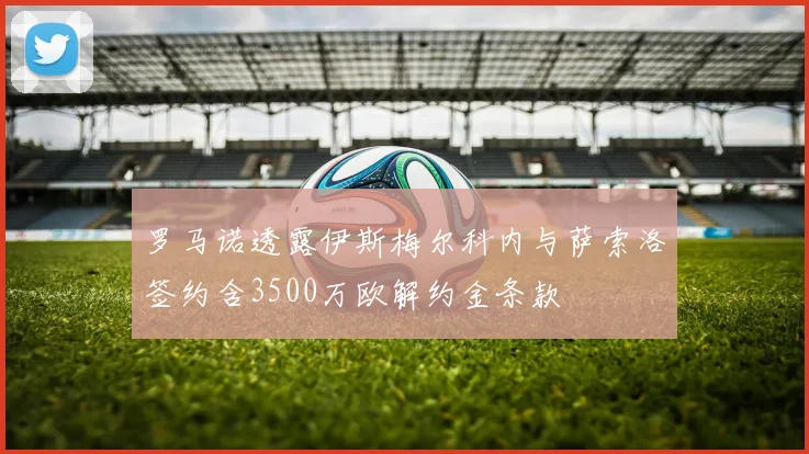 罗马诺透露伊斯梅尔科内与萨索洛签约含3500万欧解约金条款