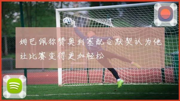 姆巴佩称赞奥利塞配合默契认为他让比赛变得更加轻松