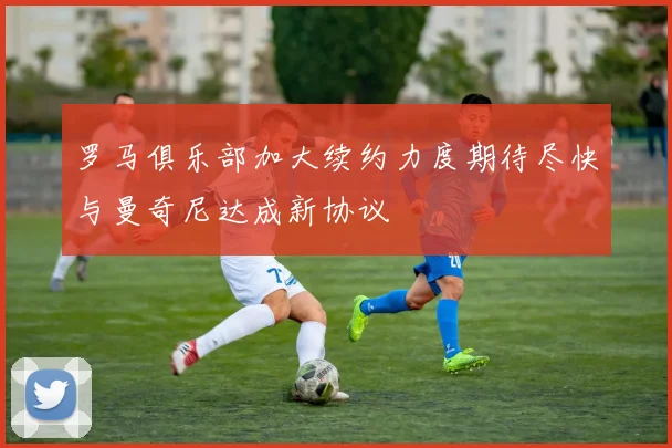 罗马俱乐部加大续约力度期待尽快与曼奇尼达成新协议