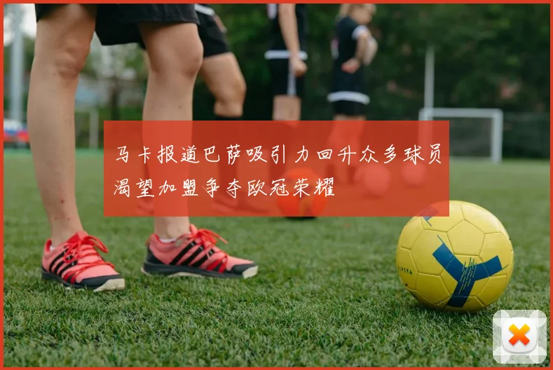 马卡报道巴萨吸引力回升众多球员渴望加盟争夺欧冠荣耀