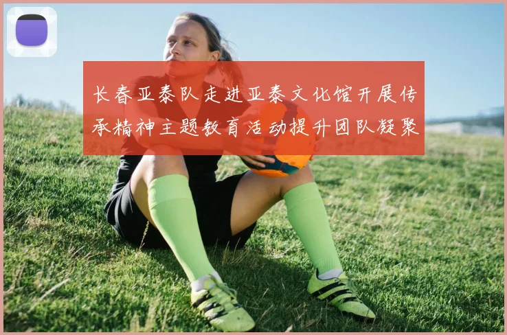 长春亚泰队走进亚泰文化馆开展传承精神主题教育活动提升团队凝聚力与文化认同感