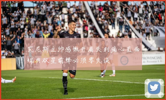 突尼斯主帅感慨开局失利痛心直面瑞典双星前锋必须零失误