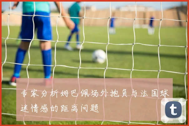 专家分析姆巴佩场外抱负与法国球迷情感的距离问题