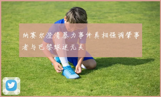纳赛尔澄清暴力事件真相强调肇事者与巴黎球迷无关