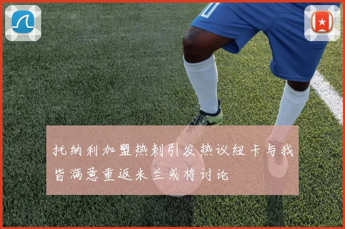 托纳利加盟热刺引发热议纽卡与我皆满意重返米兰或将讨论