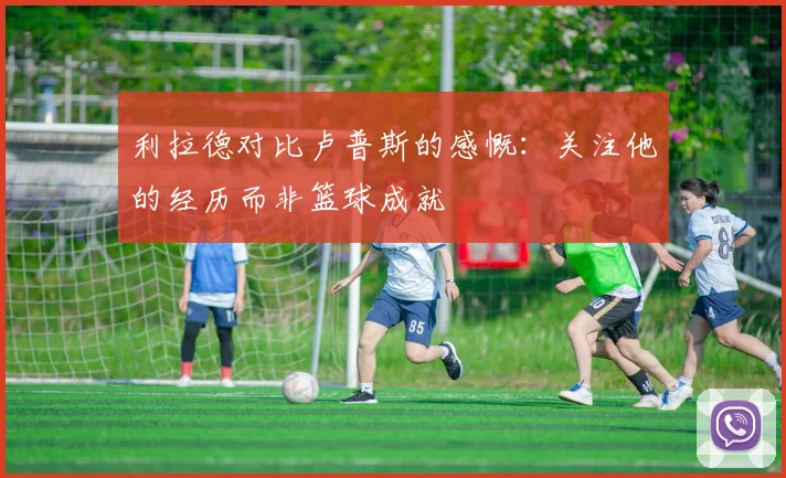 利拉德对比卢普斯的感慨：关注他的经历而非篮球成就