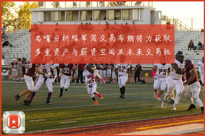 名嘴分析绿军若交易布朗将为获取多重资产与薪资空间及未来交易机会