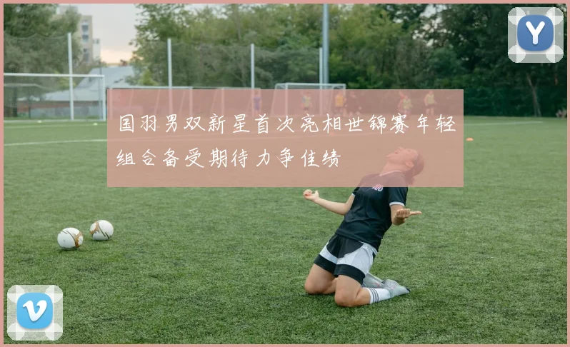 国羽男双新星首次亮相世锦赛年轻组合备受期待力争佳绩