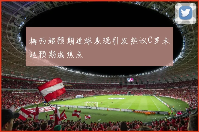 梅西超预期进球表现引发热议C罗未达预期成焦点