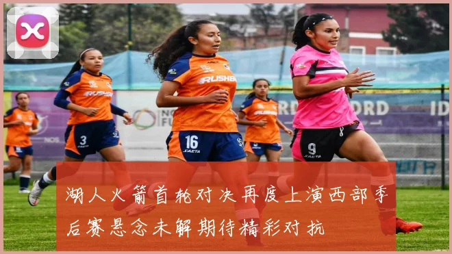 湖人火箭首轮对决再度上演西部季后赛悬念未解期待精彩对抗