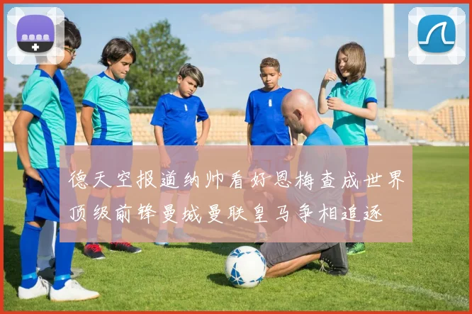 德天空报道纳帅看好恩梅查成世界顶级前锋曼城曼联皇马争相追逐
