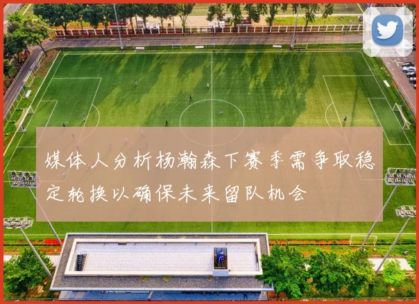 媒体人分析杨瀚森下赛季需争取稳定轮换以确保未来留队机会