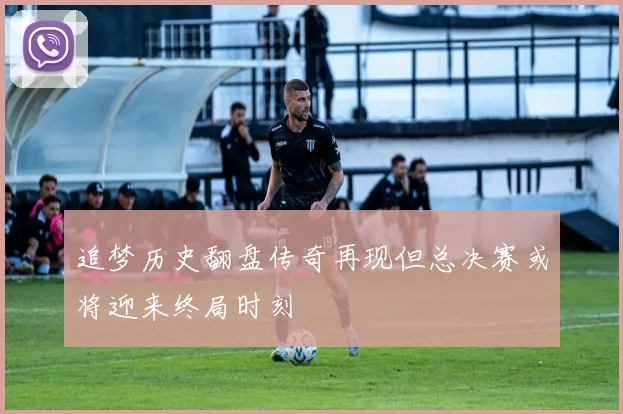 追梦历史翻盘传奇再现但总决赛或将迎来终局时刻