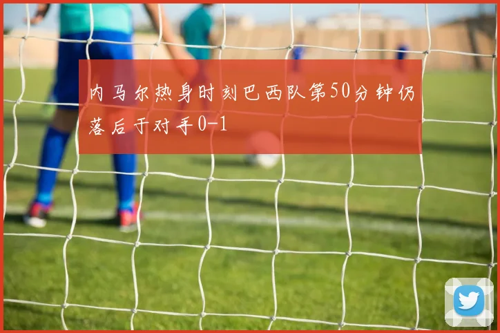 内马尔热身时刻巴西队第50分钟仍落后于对手0-1
