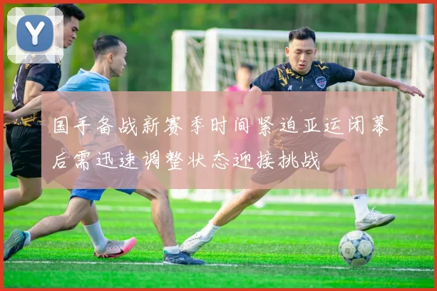 国手备战新赛季时间紧迫亚运闭幕后需迅速调整状态迎接挑战