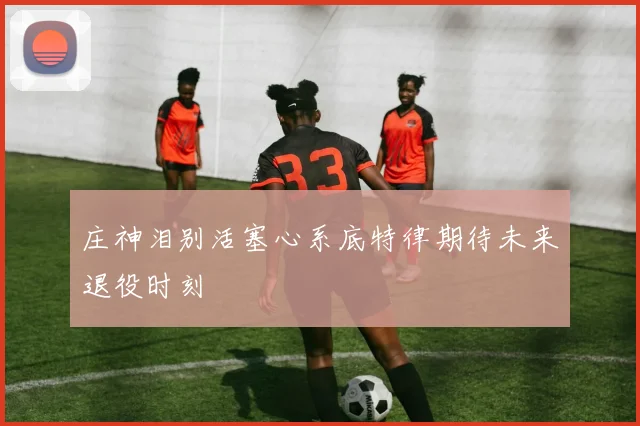 庄神泪别活塞心系底特律期待未来退役时刻