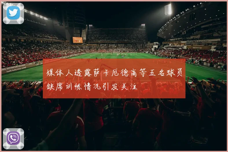 媒体人透露萨卡厄德高等五名球员缺席训练情况引发关注